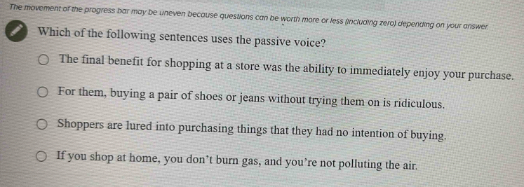 The movement of the progress bar may be uneven because questions can be worth more or less (including zero) depending on your answer.
Which of the following sentences uses the passive voice?
The final benefit for shopping at a store was the ability to immediately enjoy your purchase.
For them, buying a pair of shoes or jeans without trying them on is ridiculous.
Shoppers are lured into purchasing things that they had no intention of buying.
If you shop at home, you don’t burn gas, and you’re not polluting the air.