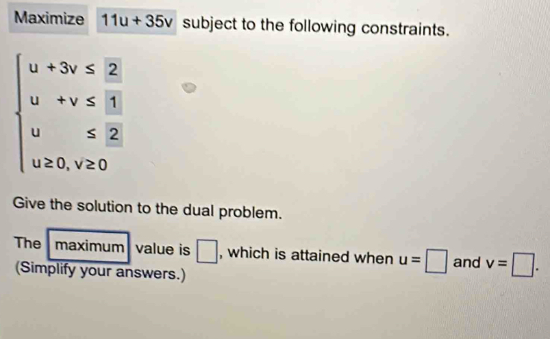 Maximize 11u+35v subject to the following constraints.
beginarrayl u+3v≤ 2 u+v≤  3/2  u≤ 2 u≥ 0,v≥ 0endarray.
Give the solution to the dual problem. 
The maximum value is □ , which is attained when u=□ and v=□. 
(Simplify your answers.)