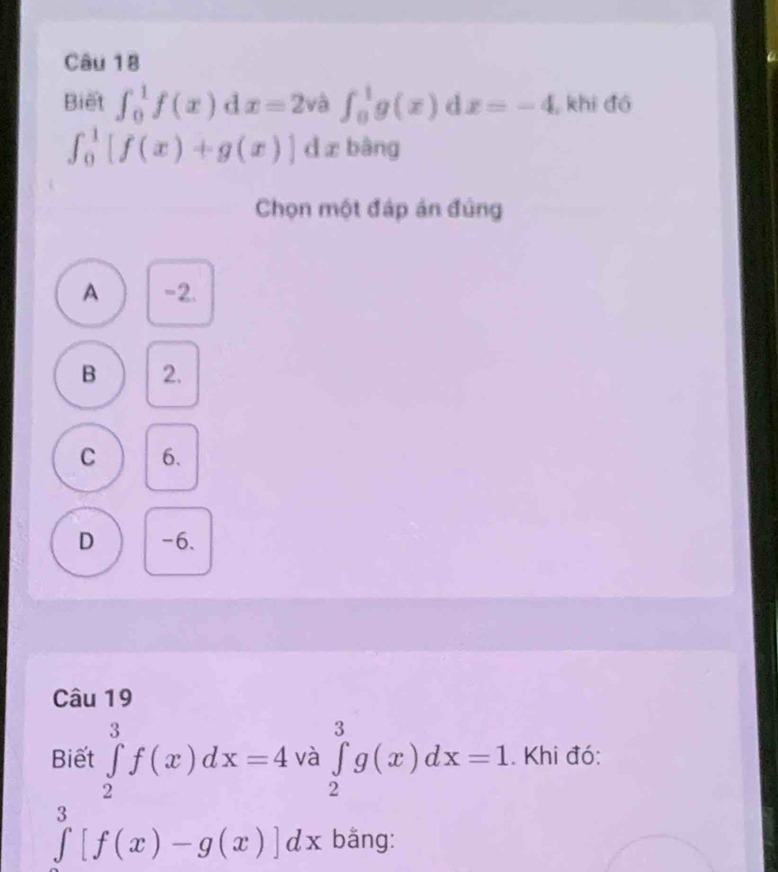 Biết ∈t _0^(1f(x) d x=2 và ∈t _0^1g(x) d x=-4 khi đó
∈t _0^1[f(x)+g(x)] dx bàng
Chọn một đáp án đúng
A -2.
B 2.
C 6.
D -6.
Câu 19
Biết ∈tlimits _2^3f(x)dx=4 và ∈tlimits _2^3g(x)dx=1. Khi đó:
∈tlimits ^3)[f(x)-g(x)]dx bằng: