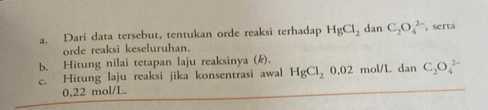 Dari data tersebut, tentukan orde reaksi terhadap HgCl_2 dan C_2O_4^((2-) , serta 
orde reaksi keseluruhan. 
b. Hitung nilai tetapan laju reaksinya (k). 
c. Hitung laju reaksi jika konsentrasi awal HgCl_2)0,02 mol/L dan C_2O_4^(2-)
0,22 mol/L.