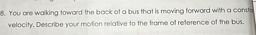 You are walking toward the back of a bus that is moving forward with a consta 
velocity. Describe your motion relative to the frame of reference of the bus.