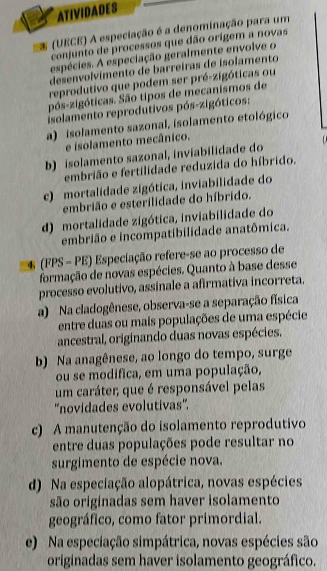 ATIVIDADES
* (UECE) A especiação é a denominação para um
conjunto de processos que dão orígem a novas
espécies. A especiação geralmente envolve o
desenvolvimento de barreiras de isolamento
reprodutivo que podem ser pré-zigóticas ou
pós-zigóticas. São tipos de mecanismos de
isolamento reprodutivos pós-zigóticos:
a) isolamento sazonal, isolamento etológico
e isolamento mecânico.
a
b) isolamento sazonal, inviabilidade do
embrião e fertilidade reduzida do híbrido,
c) mortalidade zigótica, inviabilidade do
embrião e esterilidade do híbrido.
d) mortalidade zigótica, inviabilidade do
embrião e incompatibilidade anatômica.
4 (FPS - PE) Especiação refere-se ao processo de
formação de novas espécies. Quanto à base desse
processo evolutivo, assinale a afirmativa incorreta.
a) Na cladogênese, observa-se a separação física
entre duas ou mais populações de uma espécie
ancestral, originando duas novas espécies.
b) Na anagênese, ao longo do tempo, surge
ou se modifica, em uma população,
um caráter, que é responsável pelas
“novidades evolutivas”.
c) A manutenção do isolamento reprodutivo
entre duas populações pode resultar no
surgimento de espécie nova.
d) Na especiação alopátrica, novas espécies
são originadas sem haver isolamento
geográfico, como fator primordial.
e) Na especiação simpátrica, novas espécies são
originadas sem haver isolamento geográfico.