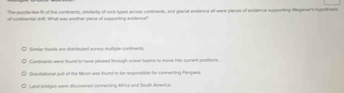 The puzrle-like fit of the continents, similarity of rock types across continents, and glacial evidence all were pieces of evidence supporting Wegener's hypothesis
of continental drift. What was another piece of supporting evidence?
Similar fossils are distributed across multiple continents.
Continents were found to have plowed through ocean basins to move into current positions.
Gravitational pull of the Moon was found to be responsible for connecting Pangaea.
Land bridges were discovered connecting Africa and South America.