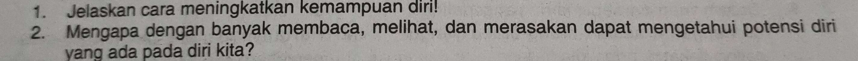 Jelaskan cara meningkatkan kemampuan diri! 
2. Mengapa dengan banyak membaca, melihat, dan merasakan dapat mengetahui potensi diri 
yang ada pada diri kita?