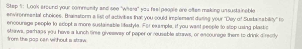 Look around your community and see "where" you feel people are often making unsustainable 
environmental choices. Brainstorm a list of activities that you could implement during your "Day of Sustainability" to 
encourage people to adopt a more sustainable lifestyle. For example, if you want people to stop using plastic 
straws, perhaps you have a lunch time giveaway of paper or reusable straws, or encourage them to drink directly 
from the pop can without a straw.