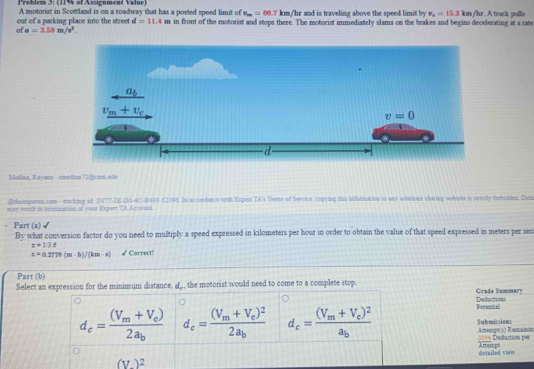 Problem 3: (11% of Assignment Value)
A motorist in Scottland is on a roadway that has a posted speed limit of v_m=66.7km/ /hr and is traveling above the speed limit by v_x=15.3km /hr. A track pulls
out of a parking place into the street d=11.4m in front of the motorist and stops there. The motorist immediately slams on the brakes and begins decelerating at a rate
ofa=3.59m/s^2.
Medina, Rayann - imedina72@crm.edu
Rtheepertts.com - macking id: 3N77-1E-D0-4C-B493-52394. In accordance with Expet TA's Terms of Service, copying this information to way solutions staring webute is erctly forbidden. Duin
may reit in tormination of your Expert TA Account.
. Part (a)
By what conversion factor do you need to multiply a speed expressed in kilometers per hour in order to obtain the value of that speed expressed in meters per sec
x=10.6
z=0.2778(m-h)/(km· s) √ Correct!
Part (b)
Select an expression for the minimum distance, a_, the motorist would need to come to a complete stop. Grade Summary
Deductions
d_c=frac (V_m+V_c)2a_b d_c=frac (V_m+V_e)^22a_b d_c=frac (V_m+V_c)^2a_b Potential
Sqbmissions Amemgn(s) Ramanin
==== Deduction per
(V)^2 detailed vie Amempt