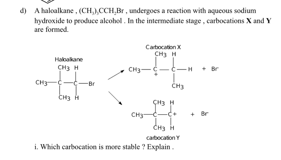 A haloalkane , (CH_3)_3CCH_2Br , undergoes a reaction with aqueous sodium
hydroxide to produce alcohol . In the intermediate stage , carbocations X and Y
are formed.
CH_3-frac (prodlimits _i=0)^(CH_3)H+frac [-H+8BCH_3
CH_3-frac ([H3])^(CH_3)∈tlimits _CH_3[1endarray 
carbocation Y
i. Which carbocation is more stable ? Explain .