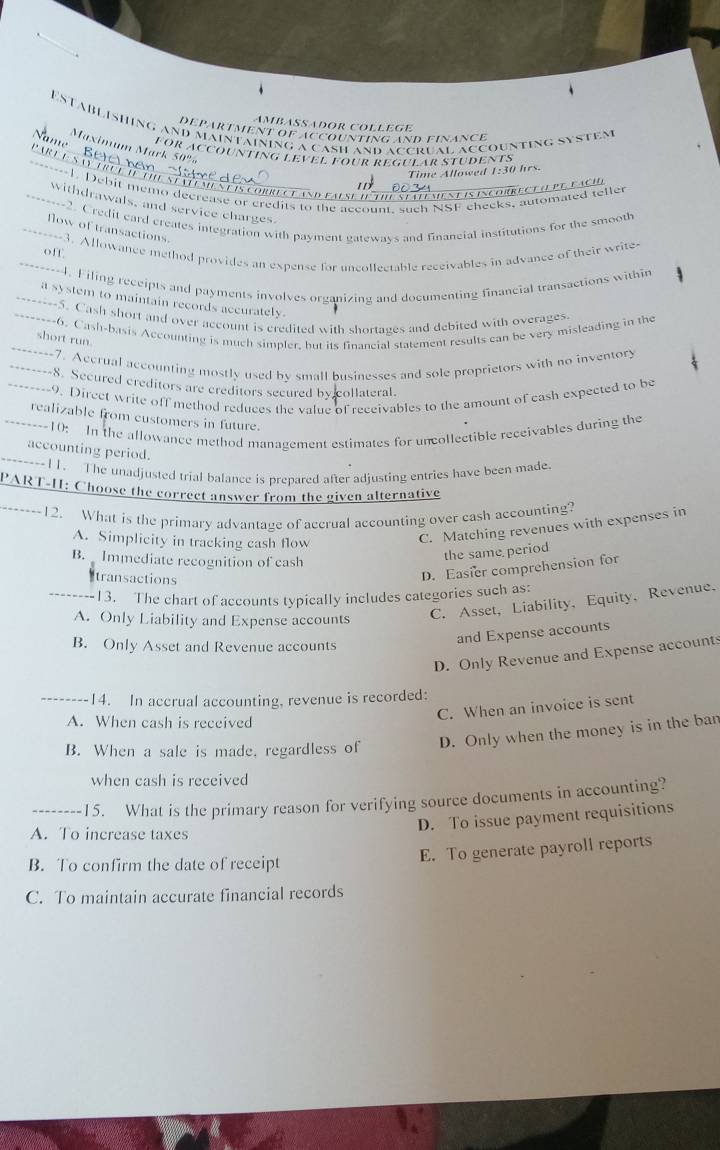 EstaBLishing and maintaining a cash and accrual accounting system
ambäßädor collège
department of accounting and finance
_
Maximum Mark 50%
for accounting level four regutar students
Time Allowed 1:30 hrs.
1. Debit memo decrease or credits to the account, such NSF cheeks, automated teller
Nets correceand faese de theSealémient is incorrece u pe faci
_withdrawals, and service charges.
_----2. Credit card creates integration with payment gateways and financial institutions for the smooth
flow of transactions.
_off --3. Allowance method provides an expense for uncollectable receivables in advance of their write
_----4. Filing receipts and payments involves organizing and documenting financial transactions withir
a system to maintain records accurately.
_----5. Cash short and over account is credited with shortages and debited with overages
--6. Cash-basis Accounting is much simpler, but its financial statement results can be very misleading in the
short run.
-----7. Accrual accounting mostly used by small businesses and sole proprietors with no inventory
-----8. Secured creditors are creditors secured by collateral.
--------9. Direct write off method reduces the value of receivables to the amount of eash expected to be
realizable from customers in future.
--------10: In the allowance method management estimates for uncollectible receivables during the
accounting period.
----I1. The unadjusted trial balance is prepared after adjusting entries have been made
PART-H: Choose the correct answer from the given alternative
12. What is the primary advantage of accrual accounting over cash accounting?
A. Simplicity in tracking cash flow
C. Matching revenues with expenses in
B. Immediate recognition of cash
the same period
Itransactions
D. Easier comprehension for
_13. The chart of accounts typically includes categories such as:
A. Only Liability and Expense accounts
C. Asset, Liability, Equity,Revenue.
B. Only Asset and Revenue accounts
and Expense accounts
D. Only Revenue and Expense account
_14. In accrual accounting, revenue is recorded:
C. When an invoice is sent
A. When cash is received
B. When a sale is made, regardless of D. Only when the money is in the ban
when cash is received
_15. What is the primary reason for verifying source documents in accounting?
A. To increase taxes
D. To issue payment requisitions
B. To confirm the date of receipt
E. To generate payroll reports
C. To maintain accurate financial records