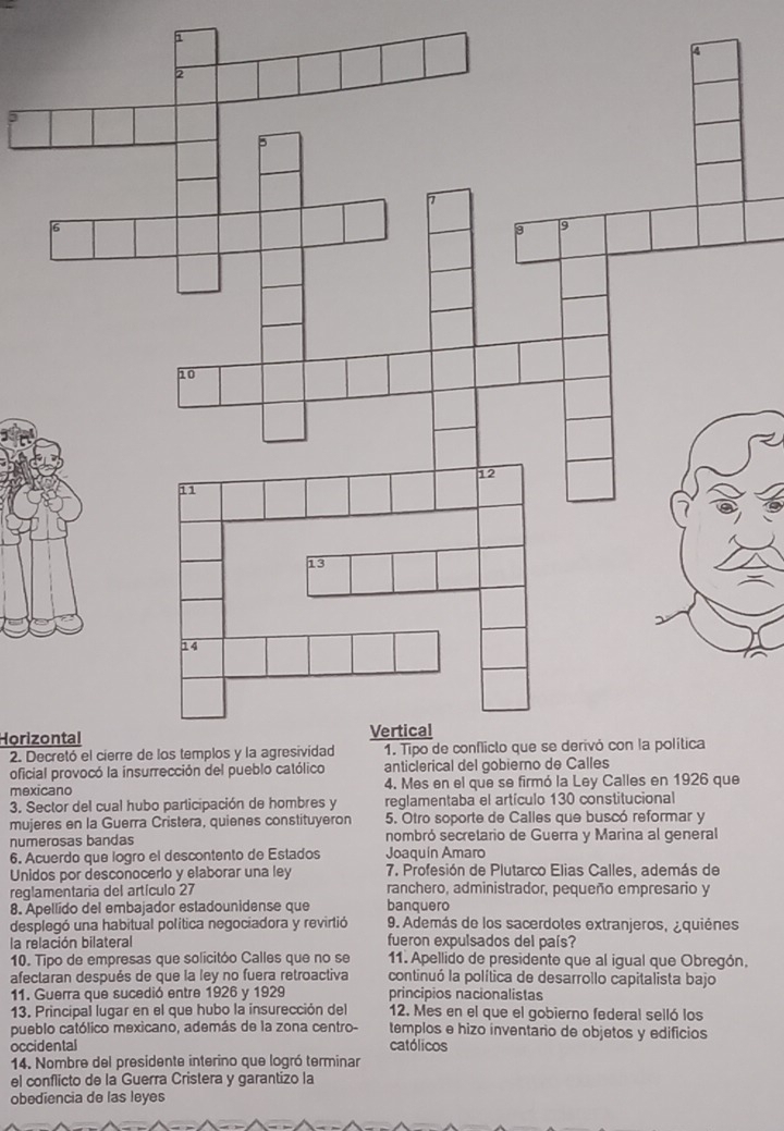 Horizontal 
2. De 
oficia 
mexicano 
3. Sector del cual hubo participación de hombres y reglamentaba el artículo 130 constitucional 
mujeres en la Guerra Cristera, quienes constituyeron 5. Otro soporte de Calles que buscó reformar y 
numerosas bandas nombró secretario de Guerra y Marina al general 
6. Acuerdo que logro el descontento de Estados Joaquín Amaro 
Unidos por desconocerlo y elaborar una ley 7. Profesión de Plutarco Elias Calles, además de 
reglamentaria del artículo 27 ranchero, administrador, pequeño empresario y 
8. Apellido del embajador estadounidense que banquero 
desplegó una habitual política negociadora y revirtió 9. Además de los sacerdotes extranjeros, ¿quiènes 
la relación bilateral fueron expulsados del país? 
10. Tipo de empresas que solicitóo Calles que no se 11. Apellido de presidente que al igual que Obregón, 
afectaran después de que la ley no fuera retroactiva continuó la política de desarrollo capitalista bajo 
11. Guerra que sucedió entre 1926 y 1929 principios nacionalistas 
13. Principal lugar en el que hubo la insurección del 12. Mes en el que el gobierno federal selló los 
pueblo católico mexicano, además de la zona centro- templos e hizo inventario de objetos y edificios 
occidental católicos 
14. Nombre del presidente interino que logró terminar 
el conflicto de la Guerra Cristera y garantizo la 
obediencia de las leyes