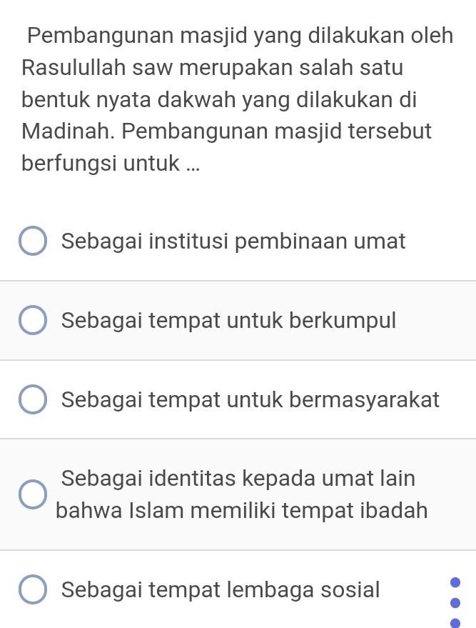 Pembangunan masjid yang dilakukan oleh
Rasulullah saw merupakan salah satu
bentuk nyata dakwah yang dilakukan di
Madinah. Pembangunan masjid tersebut
berfungsi untuk ...
Sebagai institusi pembinaan umat
Sebagai tempat untuk berkumpul
Sebagai tempat untuk bermasyarakat
Sebagai identitas kepada umat lain
bahwa Islam memiliki tempat ibadah
Sebagai tempat lembaga sosial