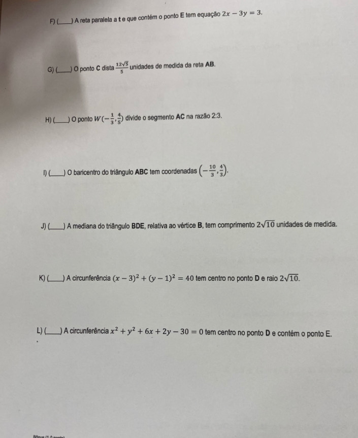 (_ ) A reta paralela a t e que contém o ponto E tem equação 2x-3y=3. 
G)(_ ) O ponto C dista  12sqrt(5)/5  unidades de medida da reta AB. 
H) (_ ) O ponto W(- 1/3 , 4/5 ) divide o segmento AC na razão 2:3. 
1) (_ ) O baricentro do triângulo ABC tem coordenadas (- 10/3 , 4/3 ). 
J) (_ ) A mediana do triângulo BDE, relativa ao vértice B, tem comprimento 2sqrt(10) unidades de medida. 
K)L_ ) A circunferência (x-3)^2+(y-1)^2=40 tem centro no ponto D e raio 2sqrt(10). 
L) (_ ) A circunferência x^2+y^2+6x+2y-30=0 tem centro no ponto D e contém o ponto E.