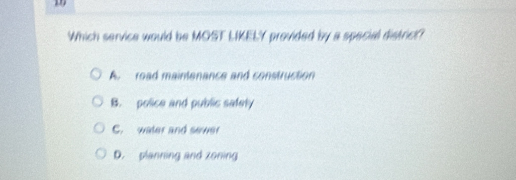 Which service would be MOST LIKELY provided by a special district?
A road maintenance and construction
B. police and public safety
C. water and sever
D. planning and zoning