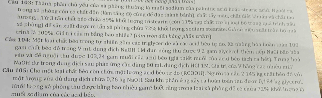 um tron đến háng phán tram)
Cầu 103: Thành phần chủ yếu của xà phòng thường là muối sodium của palmitic acid hoặc stearic acid. Ngoài ra,
trong xà phòng còn có chất độn (làm tăng độ cứng để đúc thành bánh), chất tấy màu, chất diệt khuẩn và chất tạo
hương,...Từ 3 tấn chất béo chứa 89% khối lượng tristearin (còn 11% tạp chất trơ bị loại bỏ trong quá trình nấu
xà phòng) để sản xuất được m tấn xà phòng chứa 72% khối lượng sodium stearate. Giả sử hiệu suất toàn bộ quá
trình là 100%. Giá trị của m bằng bao nhiêu? (làm tròn đến hàng phần trăm)
Câu 104: Một loại chất béo trong tự nhiên gồm các triglyceride và các acid béo tự do. Xà phòng hóa hoàn toàn 100
gam chất béo đó trong V mL dung dịch NaOH 1M đun nóng thu được 9,2 gam glycerol, thêm tiếp NaCl bão hòa
vào và để nguội thu được 103,24 gam muối của acid béo (giả thiết muối của acid béo tách ra hết). Trung hoà
NaOH dư trong dung dịch sau phản ứng cần dùng 80 mL dung dịch HCl 1M. Giá trị của V bằng bao nhiêu mL?
Câu 105: Cho một loại chất béo còn chứa một lượng acid béo tự do (RCOOH). Người ta nấu 2,145 kg chất béo đó với
một lượng vừa đủ dung dịch chứa 0,26 kg NaOH. Sau khi phản ứng xảy ra hoàn toàn thu được 0,184 kg glycerol.
Khối lượng xà phòng thu được bằng bao nhiêu gam? biết rằng trong loại xà phòng đố có chứa 72% khối lượng là
muối sodium của các acid béo.