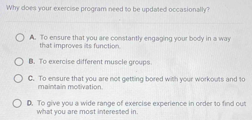 Why does your exercise program need to be updated occasionally?
A. To ensure that you are constantly engaging your body in a way
that improves its function.
B. To exercise different muscle groups.
C. To ensure that you are not getting bored with your workouts and to
maintain motivation.
D. To give you a wide range of exercise experience in order to find out
what you are most interested in.