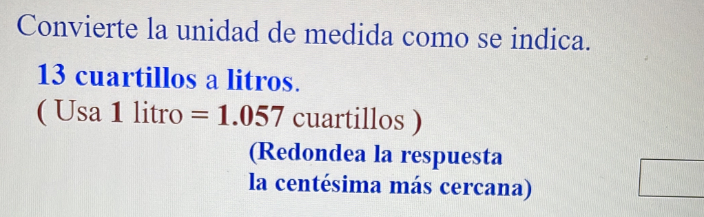 Convierte la unidad de medida como se indica.
13 cuartillos a litros. 
( Usa 1 litro =1.057 cuartillos ) 
(Redondea la respuesta 
la centésima más cercana)