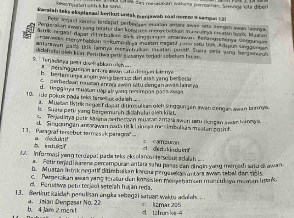 kesempatan untuk ke sana. l leka Šatwa dan merasakan wahana permainan. Semoga kita diberi
Bacalah teks eksplanasi berikut untuk menjawab soal nomor 9 sampai 12!
Petir terjadi karena terdapat perbedaan muatan antara awan satu dengan awan lainnya.
Pergerakan awan yang teratur dan konsisten menyebabkan munculnya muatan listrik. Muatan
listrik negatif dapat ditimbulkan oleh singgungan antarawan. Berlangsungnya singgungan
antarawan menyebabkan terkumpulnya muatan negatif pada satu titik. Adapun singgungan
antarawan pada titik lainnya menimbulkan muatan positif. Suara petir yang bergemuruh
didahului oleh kilat. Peristiwa petir biasanya terjadi sebelum hujan.
9. Terjadinya petir disebabkan oleh ... .
a. persinggungan antara awan satu dengan lainnya
b. bertemunya angin yang bertiup dari arah yang berbeda
c. perbedaan muatan antara awan satu dengan awan lainnya
d. tingginya muatan uap air yang tersimpan pada awan
10. Ide pokok pada teks tersebut adalah ... .
a. Muatan listrik negatif dapat ditimbulkan oleh singgungan awan dengan awan lainnya.
b. Suara petir yang bergemuruh didahului oleh kilat.
c. Terjadinya petir karena perbedaan muatan antara awan satu dengan awan lainnya.
d. Singgungan antarawan pada titik lainnya menimbulkan muatan positif.
11. Paragraf tersebut termasuk paragraf ... .
a. deduktif c. campuran
b. induktif d. dedukinduktif
12. Informasi yang terdapat pada teks eksplanasi tersebut adalah ... .
a. Petir terjadi karena percampuran antara suhu panas dan dingin yang menjadi satu di awan.
b. Muatan listrik negatif ditimbulkan karena pergesekan antara awan tebal dan tipis.
c. Pergerakan awan yang teratur dan konsisten menyebabkan munculnya muatan listrik.
d. Peristiwa petir terjadi setelah hujan reda.
13. Berikut kaidah penulisan angka sebagai satuan waktu adalah ... .
a. Jalan Denpasar No. 22 c. kamar 205
b. 4 jam 2 menit d. tahun ke-4