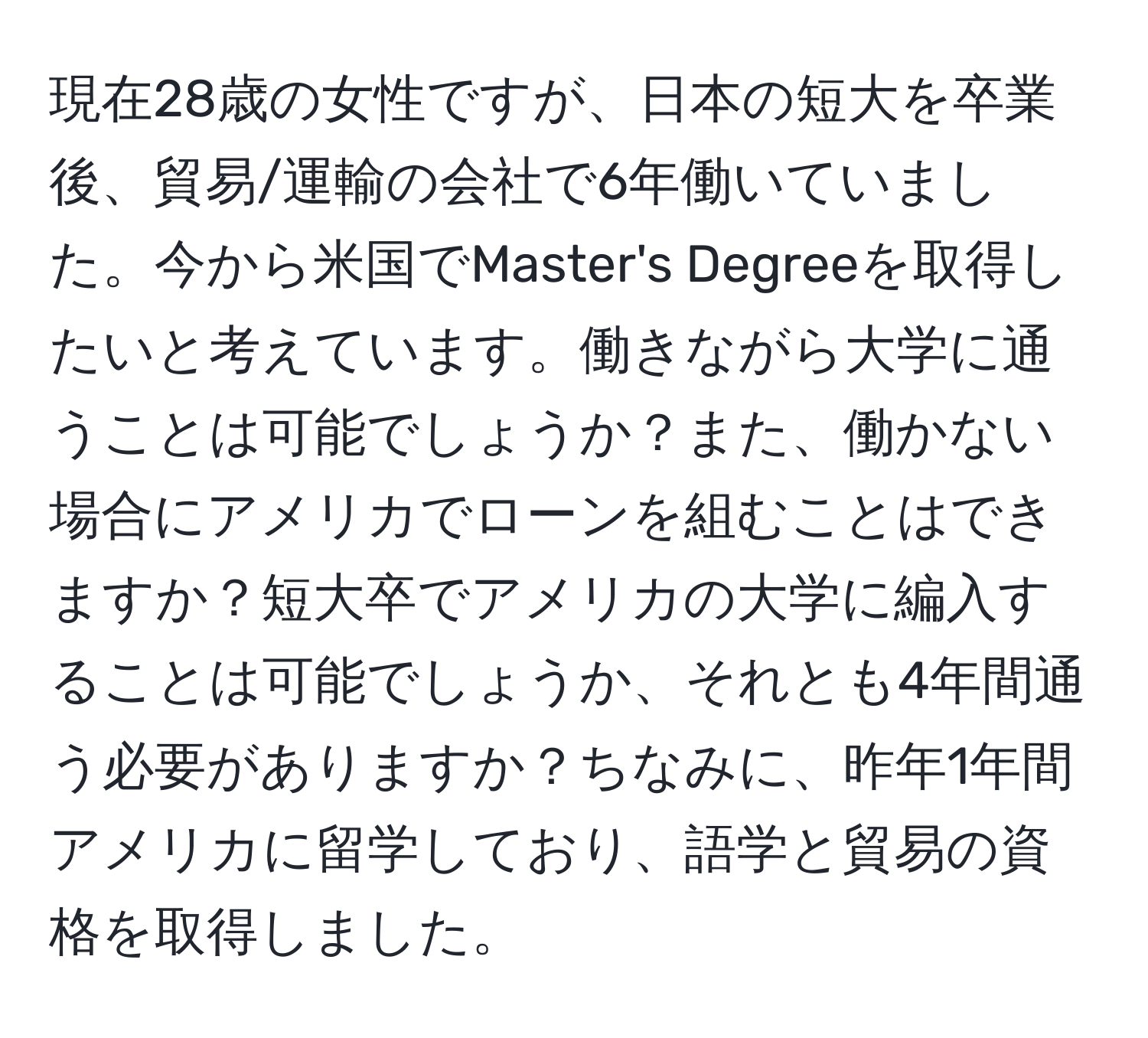 現在28歳の女性ですが、日本の短大を卒業後、貿易/運輸の会社で6年働いていました。今から米国でMaster's Degreeを取得したいと考えています。働きながら大学に通うことは可能でしょうか？また、働かない場合にアメリカでローンを組むことはできますか？短大卒でアメリカの大学に編入することは可能でしょうか、それとも4年間通う必要がありますか？ちなみに、昨年1年間アメリカに留学しており、語学と貿易の資格を取得しました。