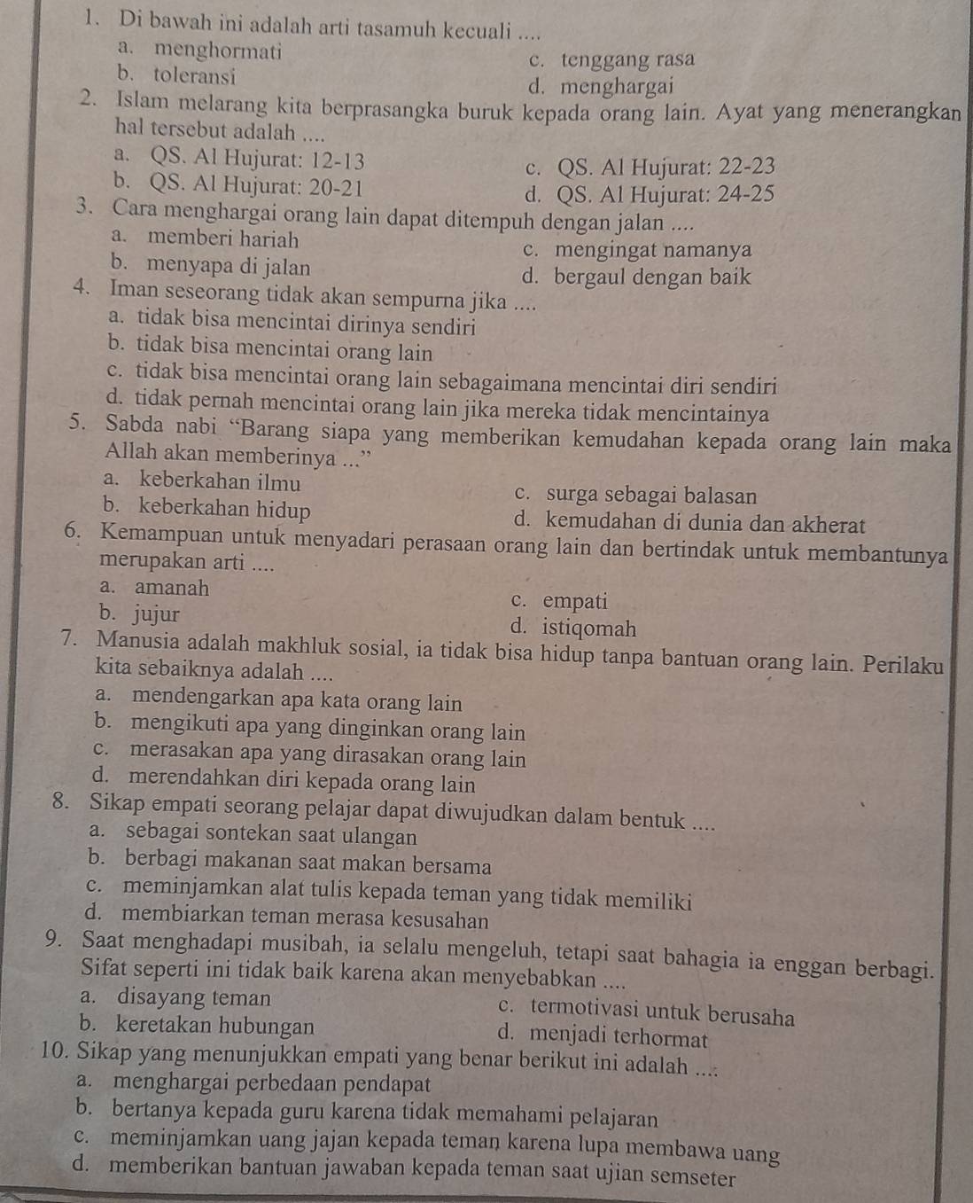 Di bawah ini adalah arti tasamuh kecuali ....
a. menghormati
c. tenggang rasa
b. toleransi
d. menghargai
2. Islam melarang kita berprasangka buruk kepada orang lain. Ayat yang menerangkan
hal tersebut adalah ....
a. QS. Al Hujurat: 12-13
c. QS. Al Hujurat: 22-23
b. QS. Al Hujurat: 20-21
d. QS. Al Hujurat: 24-25
3. Cara menghargai orang lain dapat ditempuh dengan jalan ....
a. memberi hariah
c. mengingat namanya
b. menyapa di jalan
d. bergaul dengan baik
4. Iman seseorang tidak akan sempurna jika ....
a. tidak bisa mencintai dirinya sendiri
b. tidak bisa mencintai orang lain
c. tidak bisa mencintai orang lain sebagaimana mencintai diri sendiri
d. tidak pernah mencintai orang lain jika mereka tidak mencintainya
5. Sabda nabi “Barang siapa yang memberikan kemudahan kepada orang lain maka
Allah akan memberinya ...”
a. keberkahan ilmu
c. surga sebagai balasan
b. keberkahan hidup d. kemudahan di dunia dan akherat
6. Kemampuan untuk menyadari perasaan orang lain dan bertindak untuk membantunya
merupakan arti ....
a. amanah c. empati
b. jujur d. istiqomah
7. Manusia adalah makhluk sosial, ia tidak bisa hidup tanpa bantuan orang lain. Perilaku
kita sebaiknya adalah ....
a. mendengarkan apa kata orang lain
b. mengikuti apa yang dinginkan orang lain
c. merasakan apa yang dirasakan orang lain
d. merendahkan diri kepada orang lain
8. Sikap empati seorang pelajar dapat diwujudkan dalam bentuk ....
a. sebagai sontekan saat ulangan
b. berbagi makanan saat makan bersama
c. meminjamkan alat tulis kepada teman yang tidak memiliki
d. membiarkan teman merasa kesusahan
9. Saat menghadapi musibah, ia selalu mengeluh, tetapi saat bahagia ia enggan berbagi.
Sifat seperti ini tidak baik karena akan menyebabkan ....
a. disayang teman
c. termotivasi untuk berusaha
b. keretakan hubungan d. menjadi terhormat
10. Sikap yang menunjukkan empati yang benar berikut ini adalah ....
a. menghargai perbedaan pendapat
b. bertanya kepada guru karena tidak memahami pelajaran
c. meminjamkan uang jajan kepada teman karena lupa membawa uang
d. memberikan bantuan jawaban kepada teman saat ujian semseter