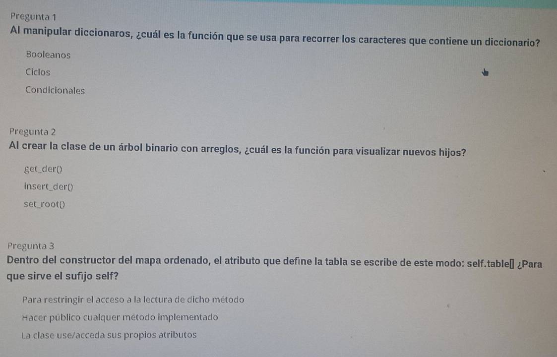 Pregunta 1
Al manipular diccionaros, ¿cuál es la función que se usa para recorrer los caracteres que contiene un diccionario?
Booleanos
Ciclos
Condicionales
Pregunta 2
Al crear la clase de un árbol binario con arreglos, ¿cuál es la función para visualizar nuevos hijos?
get_der()
insert_der()
set_root()
Pregunta 3
Dentro del constructor del mapa ordenado, el atributo que define la tabla se escribe de este modo: self.tableí ¿Para
que sirve el sufijo self?
Para restringir el acceso a la lectura de dicho método
Hacer público cualquer método implementado
La clase use/acceda sus propios atributos