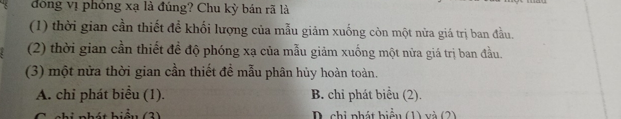 đồng vị phóng xạ là đúng? Chu kỳ bán rã là 
(1) thời gian cần thiết để khối lượng của mẫu giảm xuống còn một nửa giá trị ban đầu. 
(2) thời gian cần thiết để độ phóng xạ của mẫu giảm xuống một nửa giá trị ban đầu. 
(3) một nửa thời gian cần thiết để mẫu phân hủy hoàn toàn. 
A. chi phát biểu (1). B. chi phát biểu (2). 
h t hiểu (3) D. chỉ phát biểu (1) và (2)