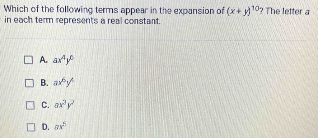 Which of the following terms appear in the expansion of (x+y)^10 ? The letter a
in each term represents a real constant.
A. ax^4y^6
B. ax^6y^4
C. ax^3y^7
D. ax^5