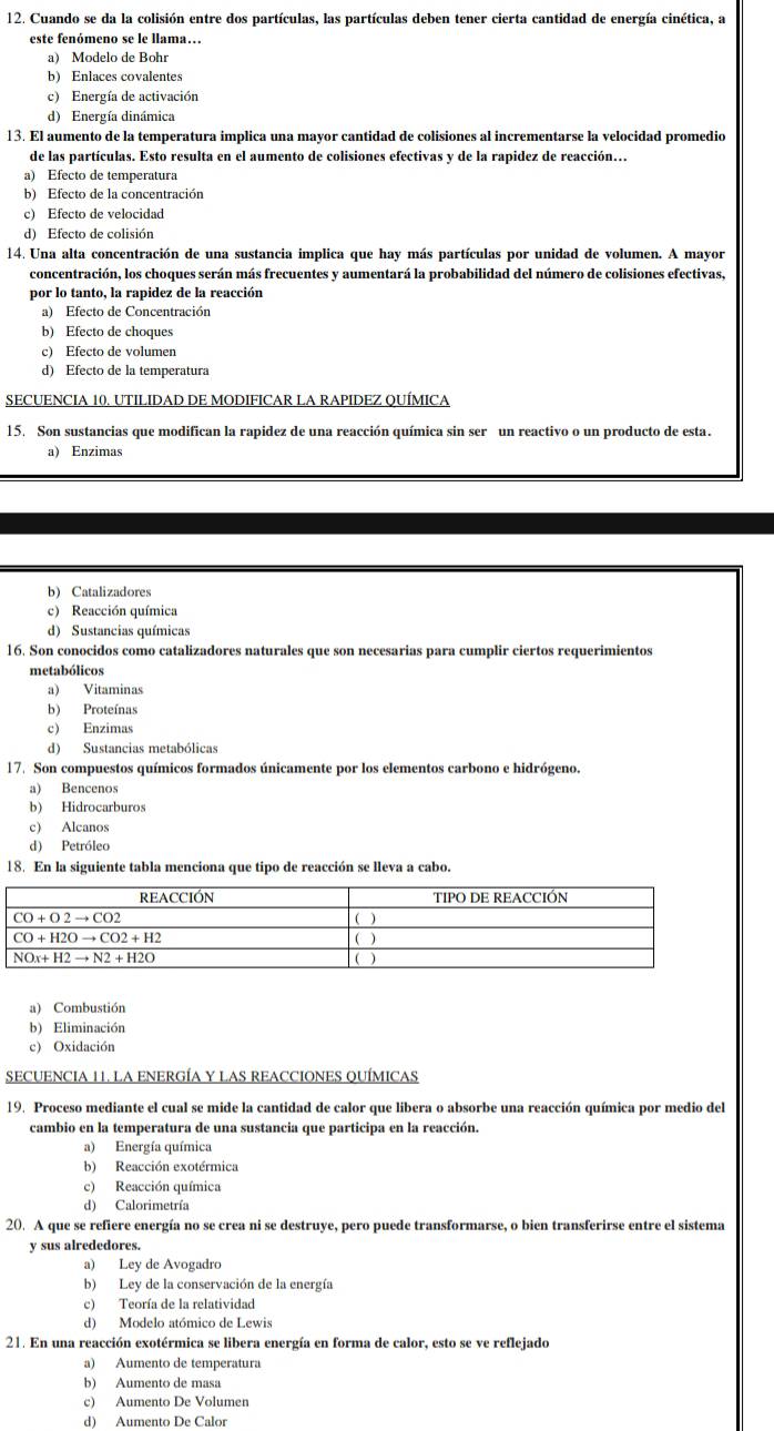 Cuando se da la colisión entre dos partículas, las partículas deben tener cierta cantidad de energía cinética, a
este fenómeno se le llama…
a) Modelo de Bohr
b) Enlaces covalentes
c) Energía de activación
d) Energía dinámica
13. El aumento de la temperatura implica una mayor cantidad de colisiones al incrementarse la velocidad promedio
de las partículas. Esto resulta en el aumento de colisiones efectivas y de la rapidez de reacción...
a) Efecto de temperatura
b) Efecto de la concentración
c) Efecto de velocidad
d) Efecto de colisión
14. Una alta concentración de una sustancia implica que hay más partículas por unidad de volumen. A mayor
concentración, los choques serán más frecuentes y aumentará la probabilidad del número de colisiones efectivas,
por lo tanto, la rapidez de la reacción
a) Efecto de Concentración
b) Efecto de choques
c) Efecto de volumen
d) Efecto de la temperatura
SECUENCIA 10. UTILIDAD DE MODIFICAR LA RAPIDEZ QUÍMICA
15. Son sustancias que modifican la rapidez de una reacción química sin ser un reactivo o un producto de esta.
a) Enzimas
b) Catalizadores
c) Reacción química
d) Sustancias químicas
16. Son conocidos como catalizadores naturales que son necesarias para cumplir ciertos requerimientos
metabólicos
a) Vitaminas
b) Proteínas
c) Enzimas
d) Sustancias metabólicas
17. Son compuestos químicos formados únicamente por los elementos carbono e hidrógeno.
a) Bencenos
b) Hidrocarburos
c) Alcanos
d) Petróleo
18. En la siguiente tabla menciona que tipo de reacción se lleva a cabo.
a) Combustión
b) Eliminación
c) Oxidación
SECUENCIA 11. LA ENERGÍA Y LAS REACCIONES QUÍMICAS
19. Proceso mediante el cual se mide la cantidad de calor que libera o absorbe una reacción química por medio del
cambio en la temperatura de una sustancia que participa en la reacción.
a) Energía química
b) Reacción exotérmica
c) Reacción química
d) Calorimetría
20. A que se refiere energía no se crea ni se destruye, pero puede transformarse, o bien transferirse entre el sistema
y sus alrededores.
a) Ley de Avogadro
b) Ley de la conservación de la energía
c) Teoría de la relatividad
d) Modelo atómico de Lewis
21. En una reacción exotérmica se libera energía en forma de calor, esto se ve reflejado
a) Aumento de temperatura
b) Aumento de masa
c) Aumento De Volumen
d) Aumento De Calor