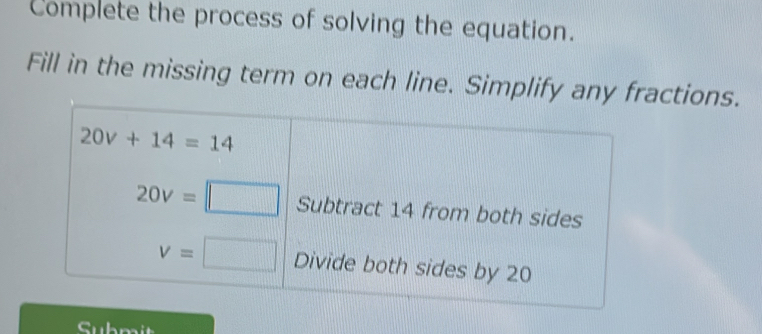 Complete the process of solving the equation. 
Fill in the missing term on each line. Simplify any fractions.
20v+14=14
20v=□ Subtract 14 from both sides
v=□ Divide both sides by 20
Submit