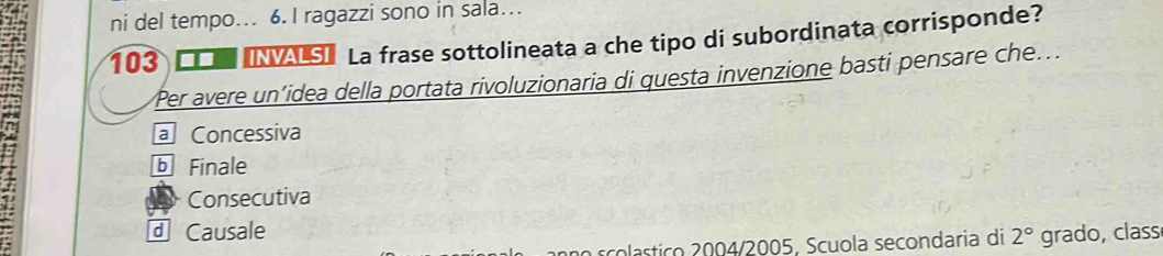 ni del tempo. 6. I ragazzi sono in sala…
103 _□ s] La frase sottolineata a che tipo di subordinata corrisponde?
Per avere un’idea della portata rivoluzionaria di questa invenzione basti pensare che...
a Concessiva
b Finale
Consecutiva
⊥ Causale grado, class
no scolastico 2004/2005, Scuola secondaria di 2°