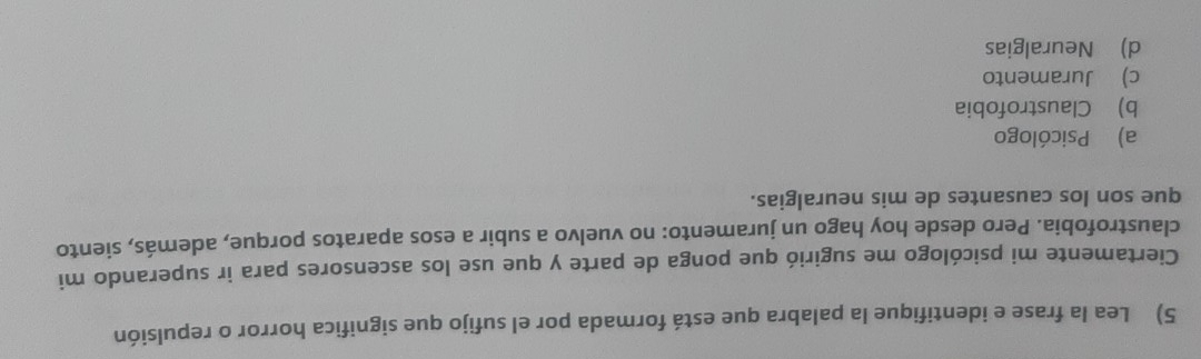 Lea la frase e identifique la palabra que está formada por el sufijo que significa horror o repulsión
Ciertamente mi psicólogo me sugirió que ponga de parte y que use los ascensores para ir superando mi
claustrofobia. Pero desde hoy hago un juramento: no vuelvo a subir a esos aparatos porque, además, siento
que son los causantes de mis neuralgias.
a) Psicólogo
b) Claustrofobia
c) Juramento
d) Neuralgias