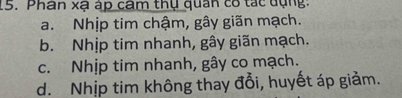 Phan xạ áp cam thụ quan có tác dụng:
a. Nhịp tim chậm, gây giãn mạch.
b. Nhịp tim nhanh, gây giãn mạch.
c. Nhịp tim nhanh, gây co mạch.
d. Nhịp tim không thay đổi, huyết áp giảm.