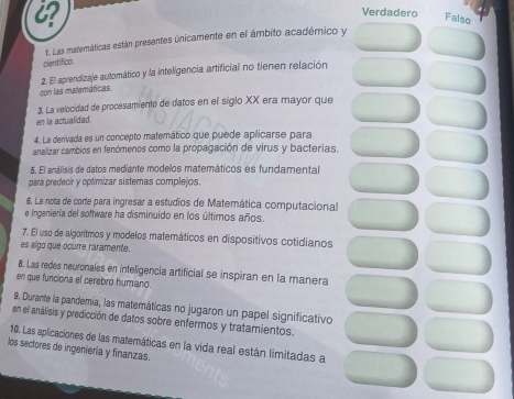 Verdadero Falso
f. Las matemáticas están presentes únicamente en el ámbito académico y
cientifico.
2. El aprendizaje automático y la inteligencia artificial no tienen relación
con las materáticas.
3. La velocidad de procesamiento de datos en el siglo XX era mayor que
en la actualided.
4. La derivada es un concepto matemático que puede aplicarse para
analizar cambios en fenómenos como la propagación de virus y bacterias.
5 El análisis de datos mediante modelos matemáticos es fundamenta
para predecir y optimizar sistemas complejos.
6. La nota de corte para ingresar a estudios de Matemática computacional
e Ingeniería del software ha disminuido en los últimos años.
7. El uso de algoritmos y modelos matemáticos en dispositivos cotidianos
es algo que ocurre raramente.
8. Las redes neuronales en inteligencia artificial se inspiran en la manera
en que funciona el cerebro humano.
9. Durante la pandemia, las matemáticas no jugaron un papel significativo
en el análisis y predicción de datos sobre enfermos y tratamientos.
10. Las aplicaciones de las matemáticas en la vida real están limitadas a
los sectores de ingeniería y finanzas.