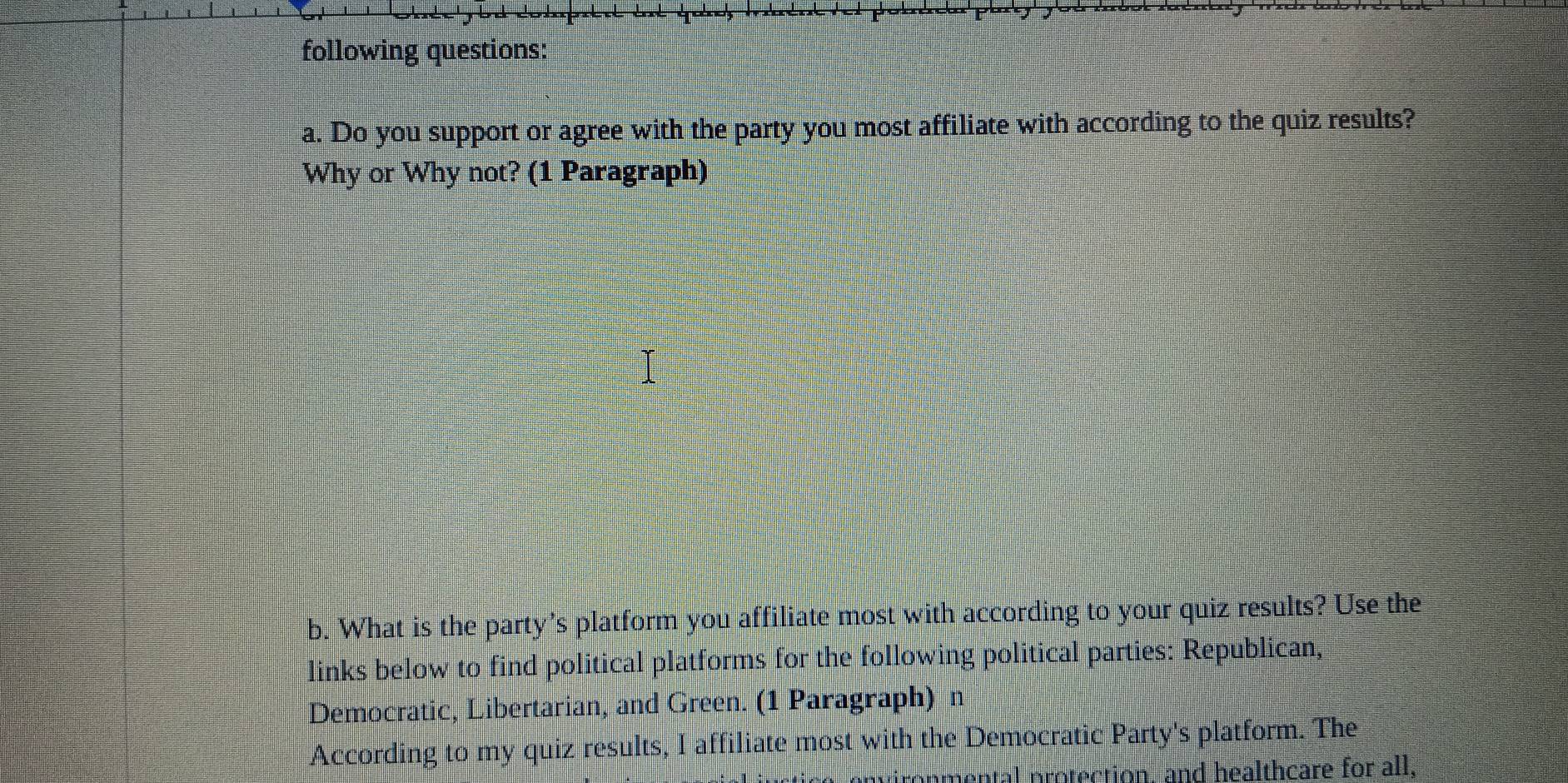 following questions: 
a. Do you support or agree with the party you most affiliate with according to the quiz results? 
Why or Why not? (1 Paragraph) 
b. What is the party's platform you affiliate most with according to your quiz results? Use the 
links below to find political platforms for the following political parties: Republican, 
Democratic, Libertarian, and Green. (1 Paragraph) n 
According to my quiz results, I affiliate most with the Democratic Party's platform. The 
al protection, and healthcare for all,