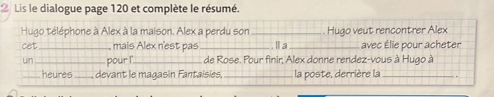 Lis le dialogue page 120 et complète le résumé. 
Hugo téléphone à Alex à la maison. Alex a perdu son _. Hugo veut rencontrer Alex 
cet _ mais Alex n'est pas _.Ⅱa _avec Élie pour acheter 
un _pour I'_ de Rose. Pour finir, Alex donne rendez-vous à Hugo à 
_heures_ devant le magasin Fantaisies, _la poste, derrière la_