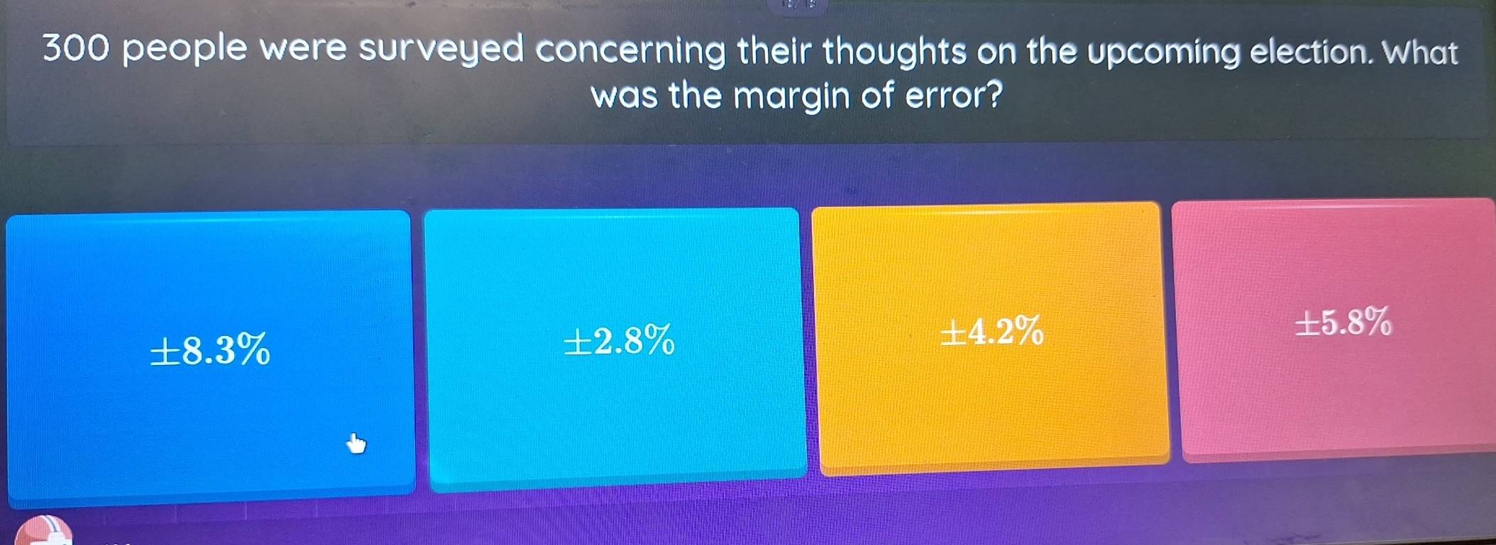 300 people were surveyed concerning their thoughts on the upcoming election. What
was the margin of error?
± 5.8%
± 8.3%
± 2.8%
± 4.2%