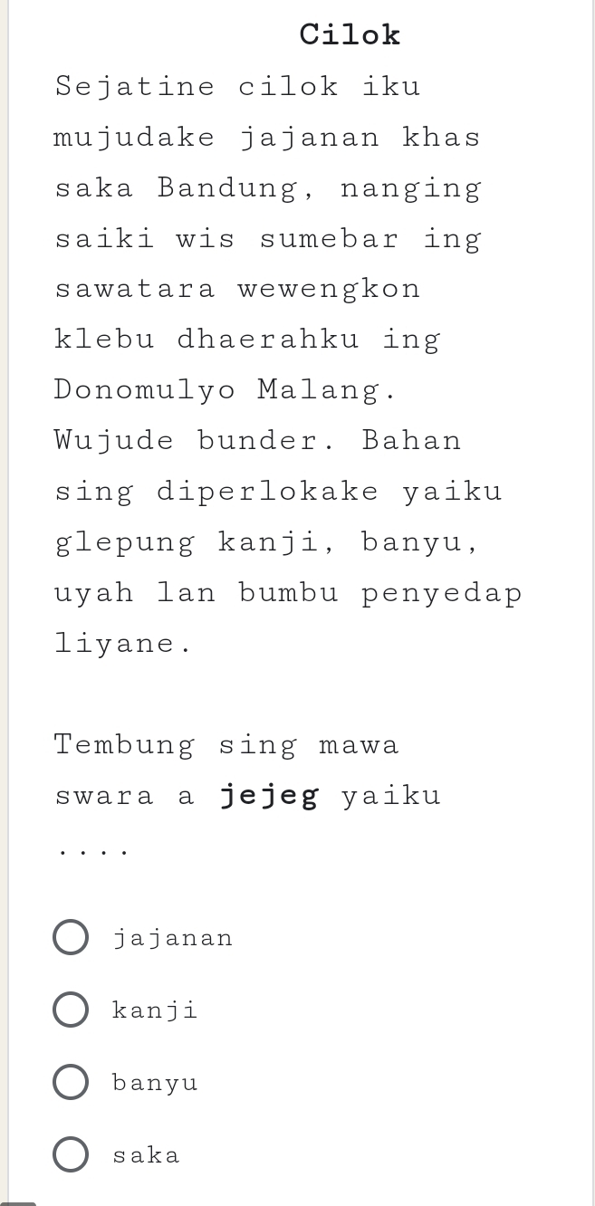 Cilok
Sejatine cilok iku
mujudake jajanan khas
saka Bandung, nanging
saiki wis sumebar ing
sawatara wewengkon
klebu dhaerahku ing
Donomulyo Malang.
Wujude bunder. Bahan
sing diperlokake yaiku
glepung kanji, banyu,
uyah lan bumbu penyedap 
liyane.
Tembung sing mawa
swara a jejeg yaiku
jajanan
kanji
banyu
saka