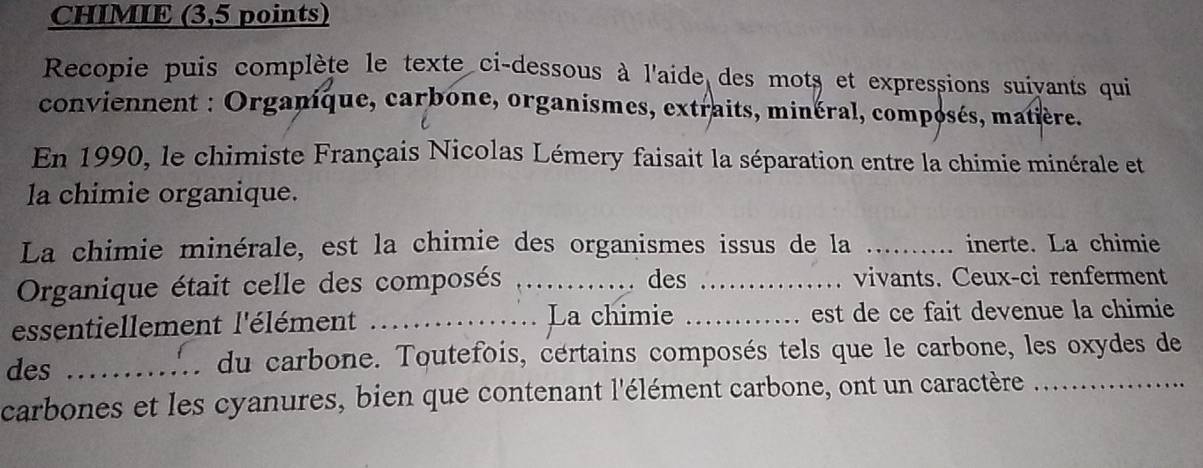 CHIMIE (3,5 points) 
Recopie puis complète le texte ci-dessous à l'aide des mots et expressions suiyants qui 
conviennent : Organique, carbone, organismes, extraits, minéral, composés, matière. 
En 1990, le chimiste Français Nicolas Lémery faisait la séparation entre la chimie minérale et 
la chimie organique. 
La chimie minérale, est la chimie des organismes issus de la _inerte. La chimie 
Organique était celle des composés _des _vivants. Ceux-ci renferment 
essentiellement l'élément ._ La chimie _est de ce fait devenue la chimie 
des _du carbone. Toutefois, certains composés tels que le carbone, les oxydes de 
carbones et les cyanures, bien que contenant l'élément carbone, ont un caractère_