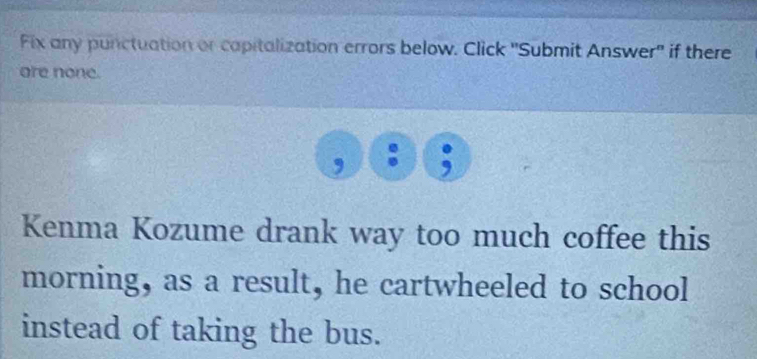 Fix any punctuation or capitalization errors below. Click 'Submit Answer" if there 
are none. 
, , 
Kenma Kozume drank way too much coffee this 
morning, as a result, he cartwheeled to school 
instead of taking the bus.