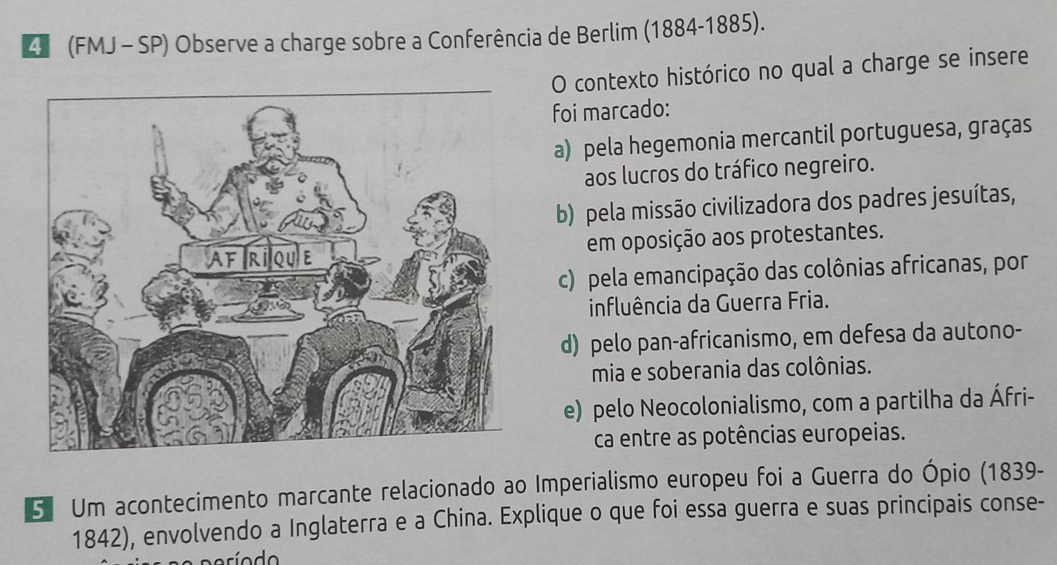 (FMJ -SP) Observe a charge sobre a Conferência de Berlim (1884-1885).
O contexto histórico no qual a charge se insere
foi marcado:
a) pela hegemonia mercantil portuguesa, graças
aos lucros do tráfico negreiro.
b) pela missão civilizadora dos padres jesuítas,
em oposição aos protestantes.
c) pela emancipação das colônias africanas, por
influência da Guerra Fria.
d) pelo pan-africanismo, em defesa da autono-
mia e soberania das colônias.
e) pelo Neocolonialismo, com a partilha da Áfri-
ca entre as potências europeias.
5 Um acontecimento marcante relacionado ao Imperialismo europeu foi a Guerra do Ópio (1839-
1842), envolvendo a Inglaterra e a China. Explique o que foi essa guerra e suas principais conse-