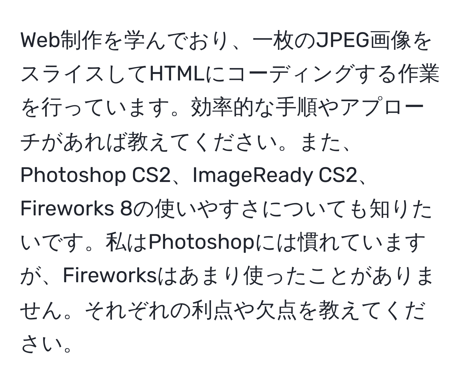 Web制作を学んでおり、一枚のJPEG画像をスライスしてHTMLにコーディングする作業を行っています。効率的な手順やアプローチがあれば教えてください。また、Photoshop CS2、ImageReady CS2、Fireworks 8の使いやすさについても知りたいです。私はPhotoshopには慣れていますが、Fireworksはあまり使ったことがありません。それぞれの利点や欠点を教えてください。