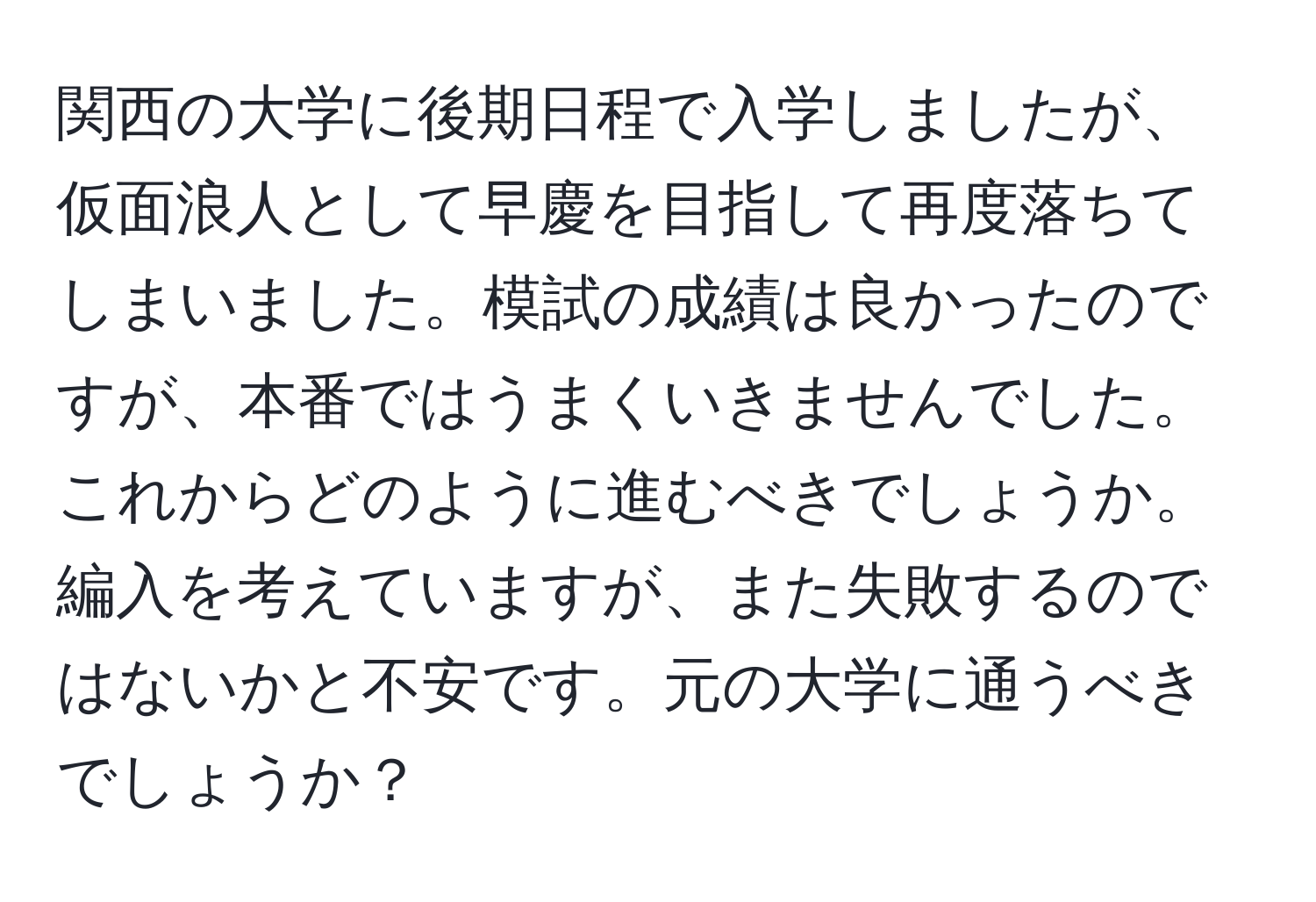 関西の大学に後期日程で入学しましたが、仮面浪人として早慶を目指して再度落ちてしまいました。模試の成績は良かったのですが、本番ではうまくいきませんでした。これからどのように進むべきでしょうか。編入を考えていますが、また失敗するのではないかと不安です。元の大学に通うべきでしょうか？