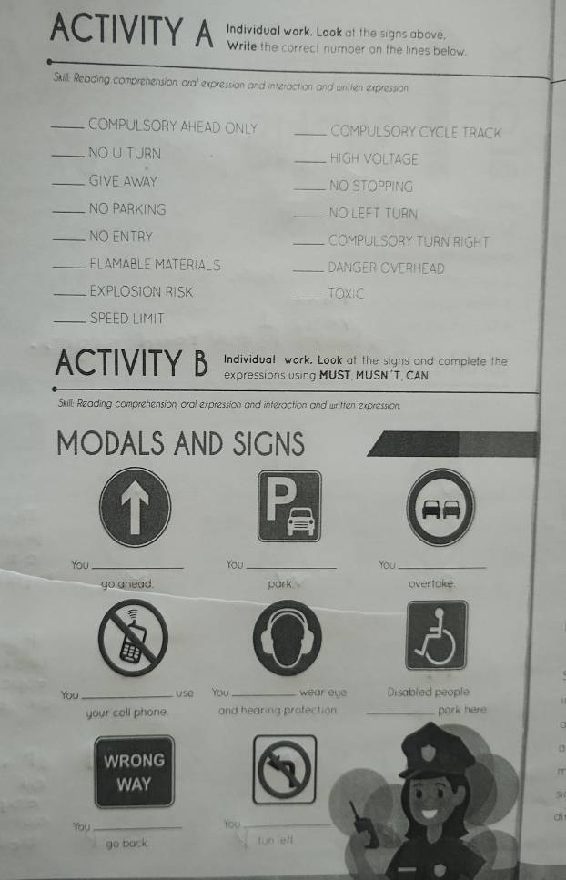 ACTIVITY A Individual work. Look at the signs above. 
Write the correct number on the lines below. 
Skill. Reading comprehension, oral expression and interaction and wintten expression 
_COMPULSORY AHEAD ONLY _COMPULSORY CYCLE TRACK 
_NOU TURN _HIGH VOLTAGE 
_GIVE AWAY _NO STOPPING 
_NO PARKING _NO LEFT TURN 
_NO ENTRY _COMPULSORY TURN RIGHT 
_FLAMABLE MATERIALS _DANGER OVERHEAD 
_EXPLOSION RISK _TOXIC 
_SPEED LIMIT 
Individual work. Look at the signs and complete the 
ACTIVITY B expressions using MUST, MUSN ´T, CAN 
Skill: Reading comprehension, oral expression and interaction and written expression. 
MODALS AND SIGNS 
You _You_ You_ 
go ahead. park overtake 
You _use You _wear eye Disabled people 
your cell phone. and hearing profection _park here 
a 
WRONG 
π 
WAY
50
You_ You_ d 
go back tuo left