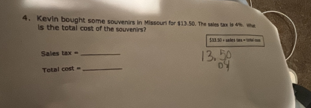 Kevin bought some souvenirs in Missouri for $13.50. The sales tax is 4%. What 
s the total cost of the souvenirs?
$13.50+salestax=totalcnm
Sales tax= _ 
Total cos t=
_