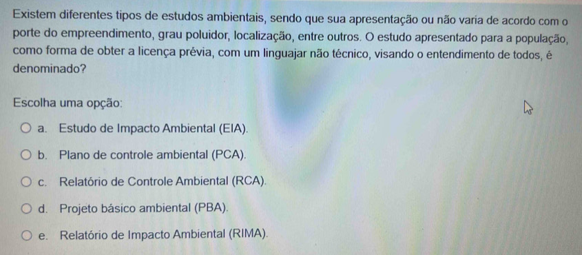 Existem diferentes tipos de estudos ambientais, sendo que sua apresentação ou não varia de acordo com o
porte do empreendimento, grau poluidor, localização, entre outros. O estudo apresentado para a população,
como forma de obter a licença prévia, com um linguajar não técnico, visando o entendimento de todos, é
denominado?
Escolha uma opção:
a. Estudo de Impacto Ambiental (EIA).
b. Plano de controle ambiental (PCA).
c. Relatório de Controle Ambiental (RCA).
d. Projeto básico ambiental (PBA).
e. Relatório de Impacto Ambiental (RIMA).