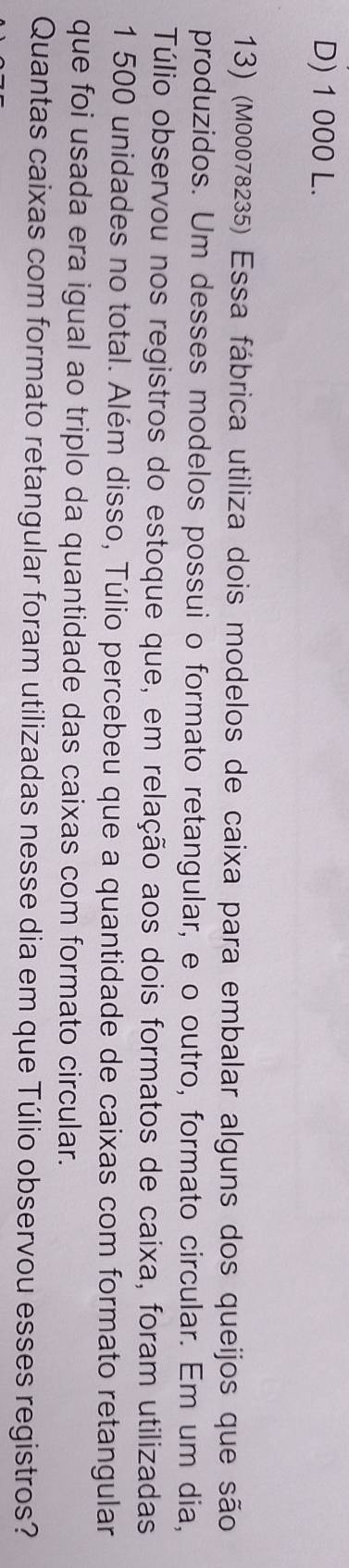 D) 1 000 L.
13) (M00078235) Essa fábrica utiliza dois modelos de caixa para embalar alguns dos queijos que são
produzidos. Um desses modelos possui o formato retangular, e o outro, formato circular. Em um dia,
Túlio observou nos registros do estoque que, em relação aos dois formatos de caixa, foram utilizadas
1 500 unidades no total. Além disso, Túlio percebeu que a quantidade de caixas com formato retangular
que foi usada era igual ao triplo da quantidade das caixas com formato circular.
Quantas caixas com formato retangular foram utilizadas nesse dia em que Túlio observou esses registros?