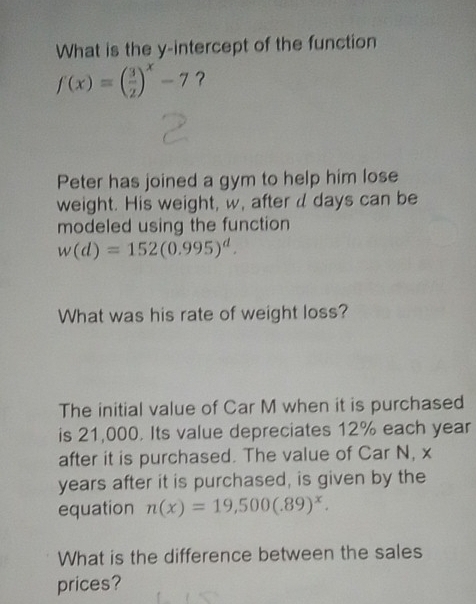 What is the y-intercept of the function
f(x)=( 3/2 )^x-7 ? 
Peter has joined a gym to help him lose 
weight. His weight, w, after d days can be 
modeled using the function
w(d)=152(0.995)^d. 
What was his rate of weight loss? 
The initial value of Car M when it is purchased 
is 21,000. Its value depreciates 12% each year
after it is purchased. The value of Car N, x
years after it is purchased, is given by the 
equation n(x)=19,500(.89)^x. 
What is the difference between the sales 
prices?