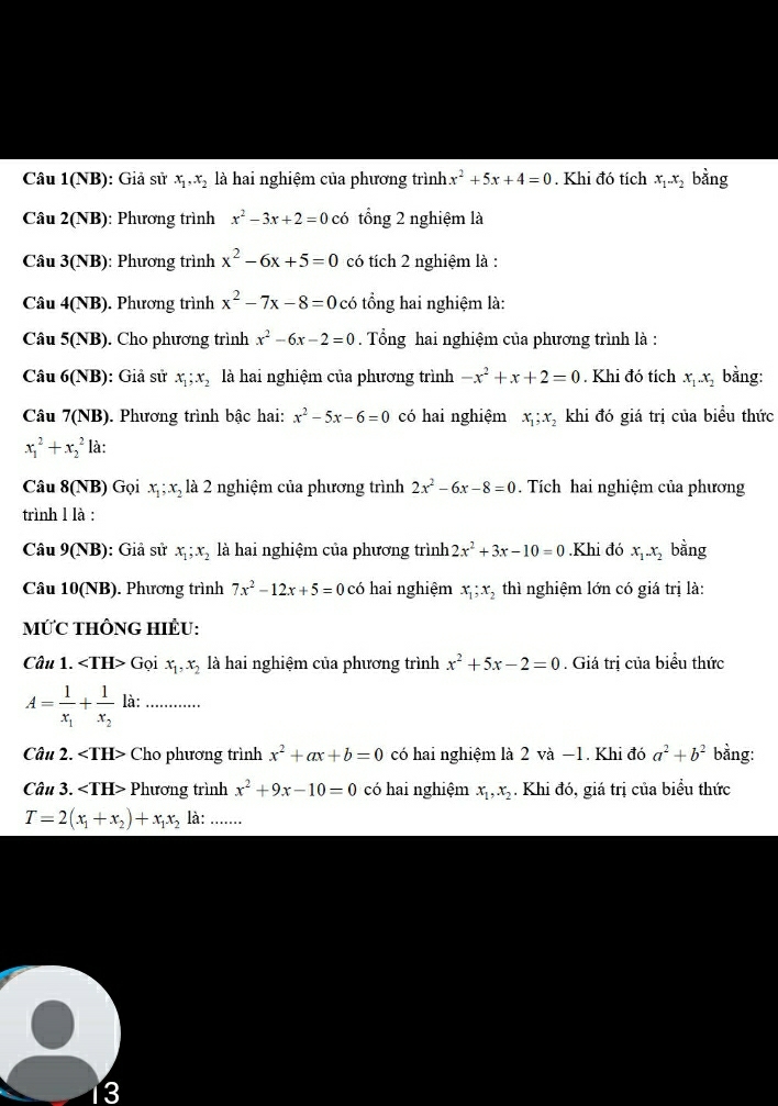 Câu 1(NB): Giả sử x_1,x_2 là hai nghiệm của phương trình x^2+5x+4=0. Khi đó tích x_1-x_2 bằng
Câu 2(NB): Phương trình x^2-3x+2=0 có tổng 2 nghiệm là
Câu 3 (NB) : Phương trình x^2-6x+5=0 có tích 2 nghiệm là :
Câu 4(NB) . Phương trình x^2-7x-8=0 có tổng hai nghiệm là:
Câu 5(NB). Cho phương trình x^2-6x-2=0 Tổng hai nghiệm của phương trình là :
Câu 6(NB) ): Giả sử x_1;x_2 là hai nghiệm của phương trình -x^2+x+2=0. Khi đó tích x_1.x_2 bằng:
Câu 7(NB). Phương trình bậc hai: x^2-5x-6=0 có hai nghiệm x_1;x_2 khi đó giá trị của biểu thức
x_1^(2+x_2^2 là:
Câu 8(NB) Gọi x_1);x_2 là 2 nghiệm của phương trình 2x^2-6x-8=0. Tích hai nghiệm của phương
trình l là :
Câu 9(NB): Giả sử x_1;x_2 là hai nghiệm của phương trình 2x^2+3x-10=0.Khi đó x_1-x_2 bằng
Câu 10(NB). Phương trình 7x^2-12x+5=0 có hai nghiệm x_1;x_2 thì nghiệm lớn có giá trị là:
MỨC THÔNG HIÊU:
Câu 1. Gọi x_1,x_2 là hai nghiệm của phương trình x^2+5x-2=0. Giá trị của biểu thức
A=frac 1x_1+frac 1x_2 là:_
Câu 2. Cho phương trình x^2+ax+b=0 có hai nghiệm là 2 và −1. Khi đó a^2+b^2 bằng:
Câu 3. Phương trình x^2+9x-10=0 có hai nghiệm x_1,x_2. Khi đó, giá trị của biểu thức
T=2(x_1+x_2)+x_1x_2 là: .......
3