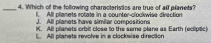 Which of the following characteristics are true of all planets?
l. Alll planets rotate in a counter-clockwise direction
J. All planets have similar compositions
K. All planets orbit close to the same plane as Earth (ecliptic)
L. All planets revolve in a clockwise direction