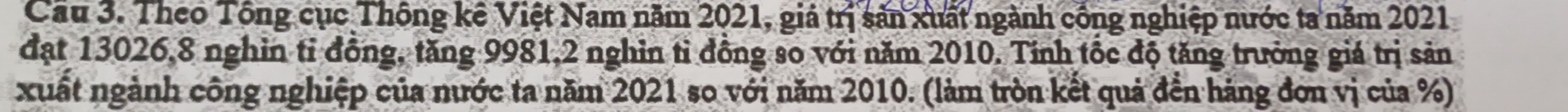 Cầu 3. Theo Tông cục Thông kê Việt Nam năm 2021, giá trị sản xuất ngành công nghiệp nước ta năm 2021 
đạt 13026, 8 nghin tỉ đồng, tăng 9981, 2 nghin tỉ đồng so với năm 2010. Tỉnh tốc độ tăng trưởng giá trị sản 
xuất ngành công nghiệp của nước ta năm 2021 so với năm 2010. (làm tròn kết quả đến hàng đơn vị của %)