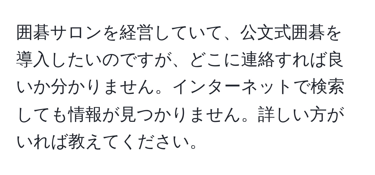 囲碁サロンを経営していて、公文式囲碁を導入したいのですが、どこに連絡すれば良いか分かりません。インターネットで検索しても情報が見つかりません。詳しい方がいれば教えてください。