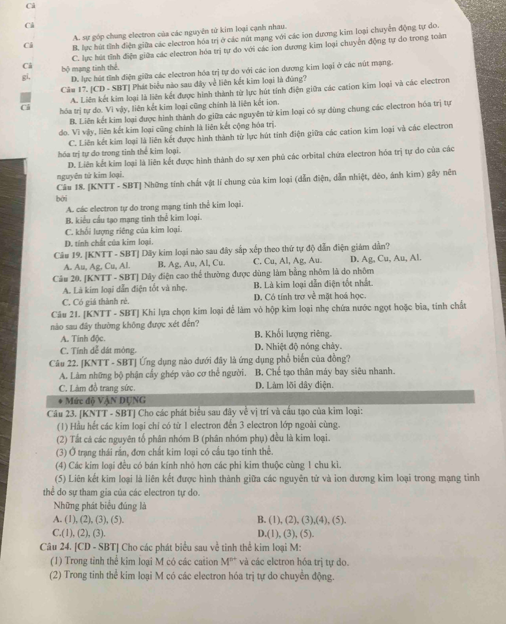 Câ
Cả
A. sự góp chung electron của các nguyên tử kim loại cạnh nhau.
Ci B. lực hút tĩnh điện giữa các electron hóa trị ở các nút mạng với các ion dương kim loại chuyển động tự do.
C. lực hút tĩnh điện giữa các electron hóa trị tự do với các ion dương kim loại chuyển động tự do trong toàn
Câ bộ mạng tinh thể.
gi, D. lực hút tĩnh điện giữa các electron hóa trị tự do với các ion dương kim loại ở các nút mạng.
Câu 17. [CD - SBT] Phát biểu nào sau đây về liên kết kim loại là đúng?
A. Liên kết kim loại là liên kết được hình thành từ lực hút tính điện giữa các cation kim loại và các electron
Câ hóa trị tự do. Vì vậy, liên kết kim loại cũng chính là liên kết ion.
B. Liên kết kim loại được hình thành do giữa các nguyên tử kim loại có sự dùng chung các electron hóa trị tự
do. Vì vậy, liên kết kim loại cũng chính là liên kết cộng hóa trị.
C. Liên kết kim loại là liên kết được hình thành từ lực hút tính điện giữa các cation kim loại và các electron
hóa trị tự do trong tinh thể kim loại.
D. Liên kết kim loại là liên kết được hình thành do sự xen phủ các orbital chứa electron hóa trị tự do của các
nguyên tử kim loại.
Câu 18. [KNTT - SBT] Những tính chất vật lí chung của kim loại (dẫn điện, dẫn nhiệt, dẻo, ánh kim) gây nên
bởi
A. các electron tự do trong mạng tinh thể kim loại.
B. kiểu cấu tạo mạng tinh thể kim loại.
C. khối lượng riêng của kim loại.
D. tính chất của kim loại.
Câu 19. [KNTT - SBT] Dãy kim loại nào sau đây sắp xếp theo thứ tự độ dẫn điện giảm dần?
A. Au, Ag, Cu, Al. B. Ag, Au, Al, Cu. C. Cu, Al, Ag, Au. D. Ag, Cu, Au, Al.
Câu 20. [KNTT - SBT] Dây điện cao thể thường được dùng làm bằng nhôm là do nhôm
A. Là kim loại dẫn điện tốt và nhẹ. B. Là kim loại dẫn điện tốt nhất.
C. Có giá thành rè. D. Có tính trơ về mặt hoá học.
Câu 21. [KNTT - SBT] Khi lựa chọn kim loại để làm vỏ hộp kim loại nhẹ chứa nước ngọt hoặc bia, tính chất
nào sau đây thường không được xét đến?
A. Tính độc. B. Khối lượng riêng.
C. Tính dễ dát mòng. D. Nhiệt độ nóng chảy.
Câu 22. [KNTT - SBT] Ứng dụng nào dưới đây là ứng dụng phổ biến của đồng?
A. Làm những bộ phận cấy ghép vào cơ thể người. B. Chế tạo thân máy bay siêu nhanh.
C. Làm đồ trang sức. D. Làm lõi dây điện.
. Mức độ VậN DụNG
Câu 23. [KNTT - SBT] Cho các phát biểu sau đây về vị trí và cấu tạo của kim loại:
(1) Hầu hết các kim loại chi có từ 1 electron đến 3 electron lớp ngoài cùng.
(2) Tất cả các nguyên tố phân nhóm B (phân nhóm phụ) đều là kim loại.
(3) Ở trạng thái rắn, đơn chất kim loại có cấu tạo tinh thể.
(4) Các kim loại đều có bán kính nhỏ hơn các phi kim thuộc cùng 1 chu kì.
(5) Liên kết kim loại là liên kết được hình thành giữa các nguyên tử và ion dương kim loại trong mạng tinh
thể do sự tham gia của các electron tự do.
Những phát biểu đúng là
A. (1), (2), (3), (5). B (1),(2),(3),(4),(5).
C.(1), (2), (3). D.(1),(3),(5).
Câu 24. [CD - SBT] Cho các phát biểu sau về tinh thể kim loại M:
(1) Trong tinh thể kim loại M có các cation M^(n+) và các elctron hóa trị tự do.
(2) Trong tinh thể kim loại M có các electron hóa trị tự do chuyền động.